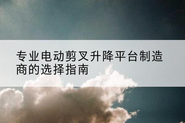 思明电动剪叉升降平台厂家-专业电动剪叉升降平台制造商的选择指南
