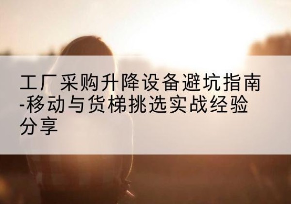 思明移动式升降机怎么选-工厂采购升降设备避坑指南-移动与货梯挑选实战经验分享