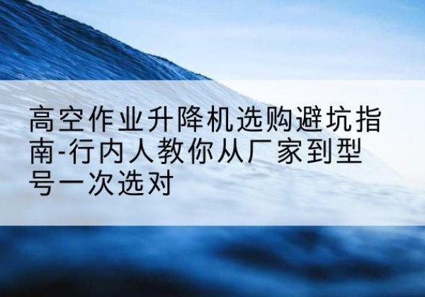 思明升降平台厂家-高空作业升降机选购避坑指南-行内人教你从厂家到型号一次选对