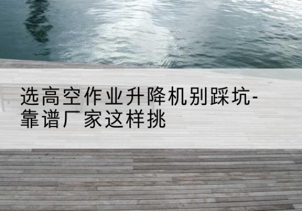 思明剪叉式升降机厂家-选高空作业升降机别踩坑-靠谱厂家这样挑