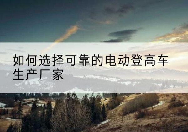 思明电动登高车厂家-如何选择可靠的电动登高车生产厂家