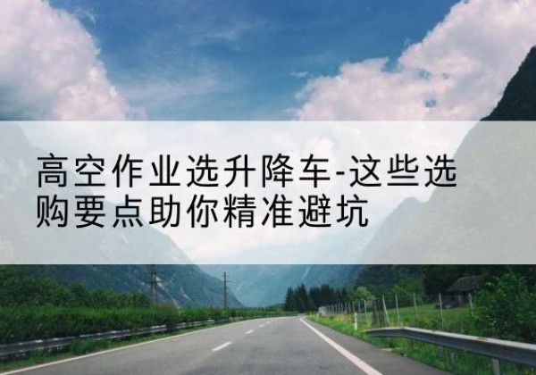 思明升降车厂家-高空作业选升降车-这些选购要点助你*避坑