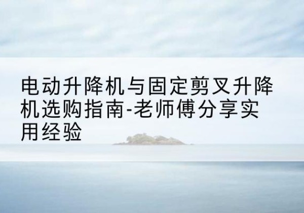 思明电动升降机怎么选-电动升降机与固定剪叉升降机选购指南-老师傅分享实用经验