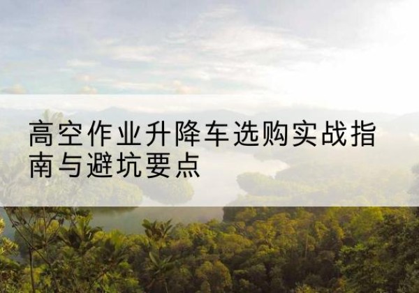 思明升降车怎么选-高空作业升降车选购实战指南与避坑要点