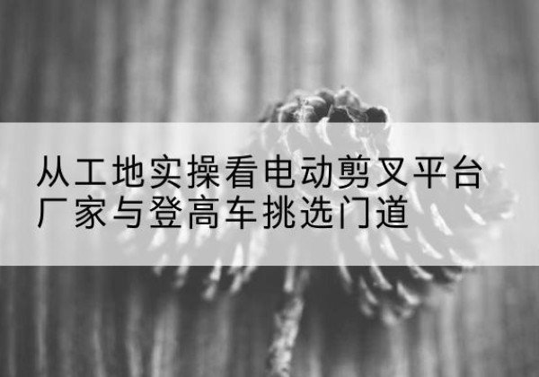 思明电动剪叉升降平台厂家-从工地实操看电动剪叉平台厂家与登高车挑选门道