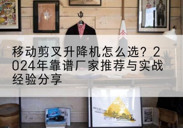 思明升降平台厂家推荐-移动剪叉升降机怎么选？2024年靠谱厂家推荐与实战经验分享