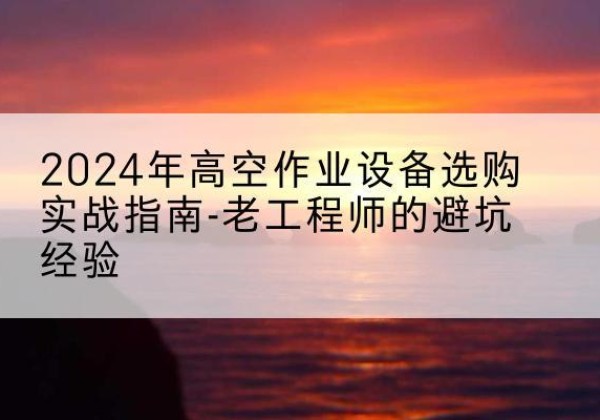 思明高空作业升降机厂家推荐-2024年高空作业设备选购实战指南-老工程师的避坑经验