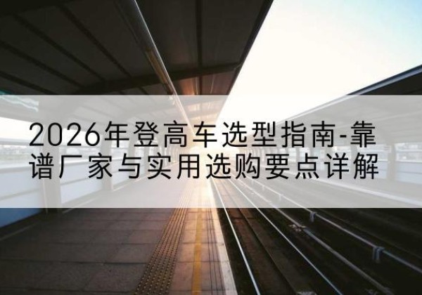 思明登高车厂家推荐-2026年登高车选型指南-靠谱厂家与实用选购要点详解